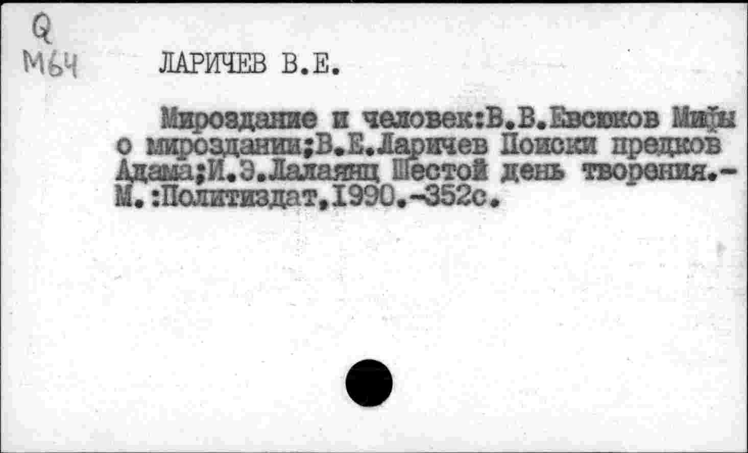 ﻿МьИ ЛАРИЧЕВ В.Е.
Мироздание и человек:В.В.Евсюков глироздании;В.Е.Ларичев Поиски предков ама;И.Э.Лалаянц Шесто! день творения.-:Политиздат,1990.-352с.